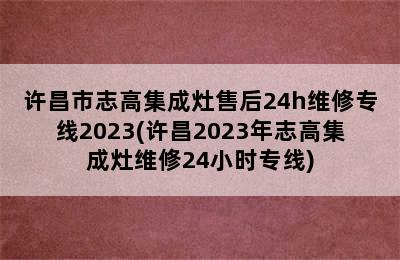 许昌市志高集成灶售后24h维修专线2023(许昌2023年志高集成灶维修24小时专线)