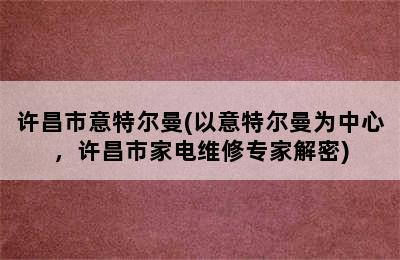 许昌市意特尔曼(以意特尔曼为中心，许昌市家电维修专家解密)