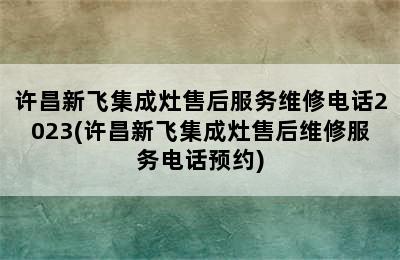 许昌新飞集成灶售后服务维修电话2023(许昌新飞集成灶售后维修服务电话预约)