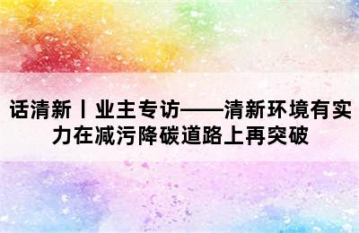 话清新丨业主专访——清新环境有实力在减污降碳道路上再突破