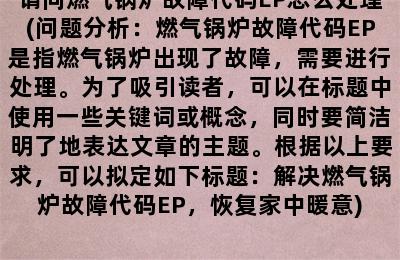 请问燃气锅炉故障代码EP怎么处理(问题分析：燃气锅炉故障代码EP是指燃气锅炉出现了故障，需要进行处理。为了吸引读者，可以在标题中使用一些关键词或概念，同时要简洁明了地表达文章的主题。根据以上要求，可以拟定如下标题：解决燃气锅炉故障代码EP，恢复家中暖意)