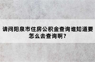 请问阳泉市住房公积金查询谁知道要怎么去查询啊？