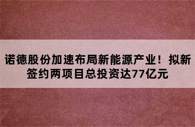 诺德股份加速布局新能源产业！拟新签约两项目总投资达77亿元