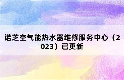 诺芝空气能热水器维修服务中心（2023）已更新