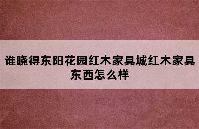 谁晓得东阳花园红木家具城红木家具东西怎么样