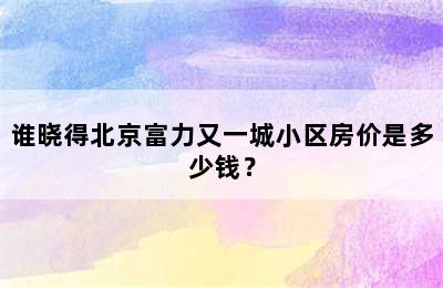 谁晓得北京富力又一城小区房价是多少钱？