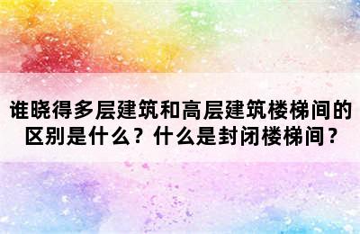 谁晓得多层建筑和高层建筑楼梯间的区别是什么？什么是封闭楼梯间？