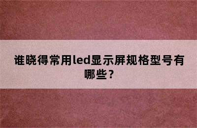 谁晓得常用led显示屏规格型号有哪些？