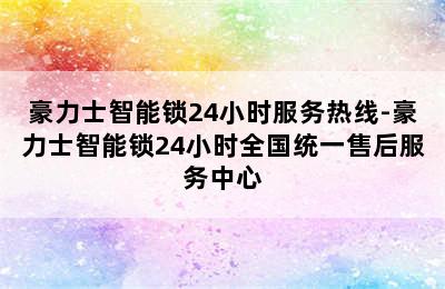 豪力士智能锁24小时服务热线-豪力士智能锁24小时全国统一售后服务中心