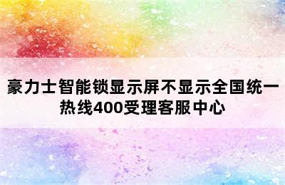 豪力士智能锁显示屏不显示全国统一热线400受理客服中心