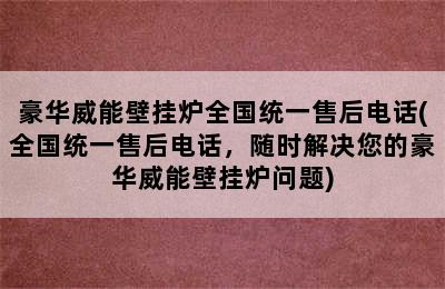 豪华威能壁挂炉全国统一售后电话(全国统一售后电话，随时解决您的豪华威能壁挂炉问题)