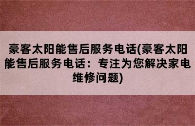 豪客太阳能售后服务电话(豪客太阳能售后服务电话：专注为您解决家电维修问题)