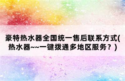 豪特热水器全国统一售后联系方式(热水器~~一键拨通多地区服务？)