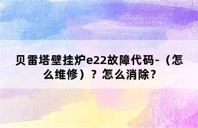 贝雷塔壁挂炉e22故障代码-（怎么维修）？怎么消除？