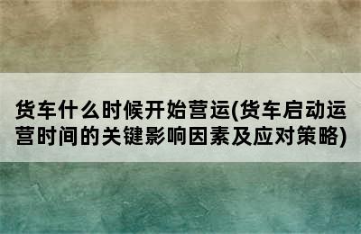 货车什么时候开始营运(货车启动运营时间的关键影响因素及应对策略)