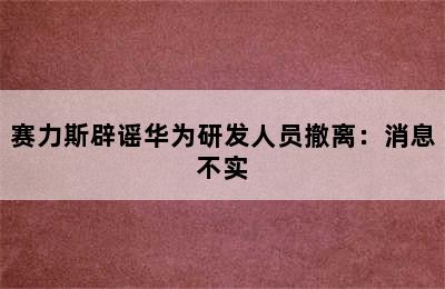 赛力斯辟谣华为研发人员撤离：消息不实