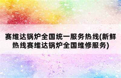 赛维达锅炉全国统一服务热线(新鲜热线赛维达锅炉全国维修服务)