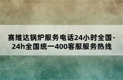 赛维达锅炉服务电话24小时全国-24h全国统一400客服服务热线