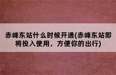 赤峰东站什么时候开通(赤峰东站即将投入使用，方便你的出行)