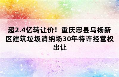 超2.4亿转让价！重庆忠县乌杨新区建筑垃圾消纳场30年特许经营权出让