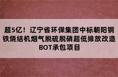 超5亿！辽宁省环保集团中标朝阳钢铁烧结机烟气脱硫脱硝超低排放改造BOT承包项目