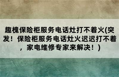 趣槐保险柜服务电话灶打不着火(突发！保险柜服务电话灶火迟迟打不着，家电维修专家来解决！)