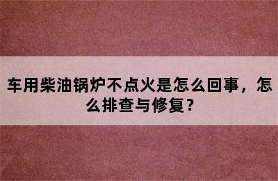 车用柴油锅炉不点火是怎么回事，怎么排查与修复？