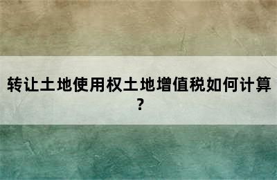 转让土地使用权土地增值税如何计算？