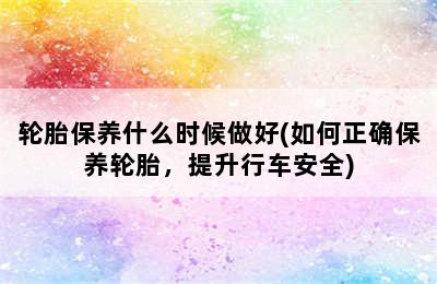 轮胎保养什么时候做好(如何正确保养轮胎，提升行车安全)