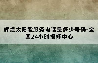 辉煌太阳能服务电话是多少号码-全国24小时报修中心