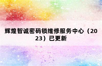 辉煌智诚密码锁维修服务中心（2023）已更新