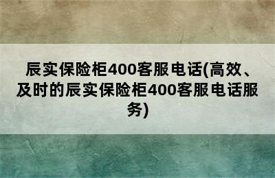 辰实保险柜400客服电话(高效、及时的辰实保险柜400客服电话服务)