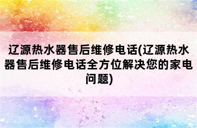 辽源热水器售后维修电话(辽源热水器售后维修电话全方位解决您的家电问题)