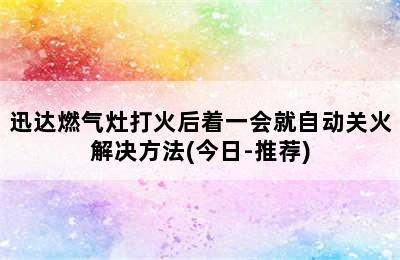 迅达燃气灶打火后着一会就自动关火解决方法(今日-推荐)