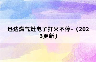 迅达燃气灶电子打火不停-（2023更新）