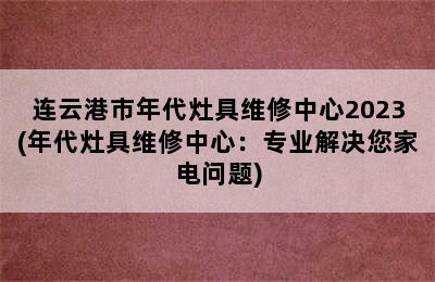 连云港市年代灶具维修中心2023(年代灶具维修中心：专业解决您家电问题)