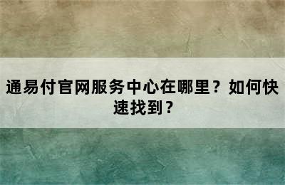 通易付官网服务中心在哪里？如何快速找到？