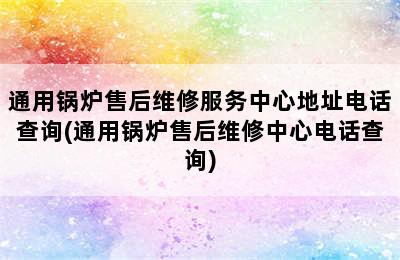 通用锅炉售后维修服务中心地址电话查询(通用锅炉售后维修中心电话查询)