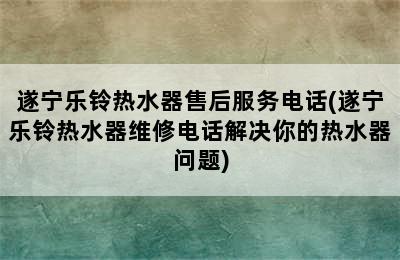 遂宁乐铃热水器售后服务电话(遂宁乐铃热水器维修电话解决你的热水器问题)