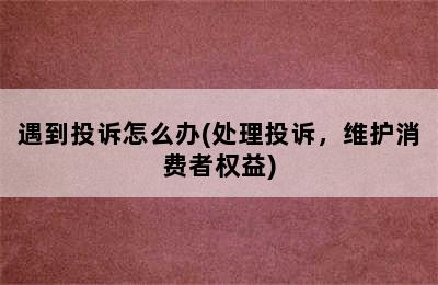 遇到投诉怎么办(处理投诉，维护消费者权益)