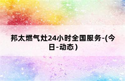 邦太燃气灶24小时全国服务-(今日-动态）