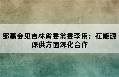 邹磊会见吉林省委常委李伟：在能源保供方面深化合作