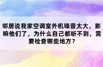 邻居说我家空调室外机噪音太大，影响他们了，为什么自己都听不到，需要检查哪些地方？