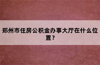 郑州市住房公积金办事大厅在什么位置？