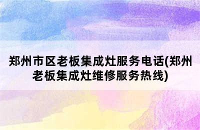 郑州市区老板集成灶服务电话(郑州老板集成灶维修服务热线)