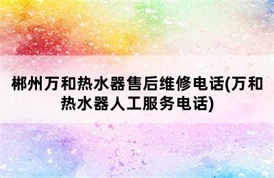 郴州万和热水器售后维修电话(万和热水器人工服务电话)