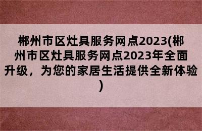 郴州市区灶具服务网点2023(郴州市区灶具服务网点2023年全面升级，为您的家居生活提供全新体验)