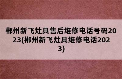 郴州新飞灶具售后维修电话号码2023(郴州新飞灶具维修电话2023)