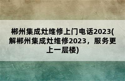 郴州集成灶维修上门电话2023(解郴州集成灶维修2023，服务更上一层楼)