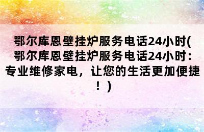 鄂尔库恩壁挂炉服务电话24小时(鄂尔库恩壁挂炉服务电话24小时：专业维修家电，让您的生活更加便捷！)